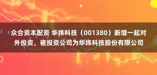 众合资本配资 华纬科技（001380）新增一起对外投资，被投资公司为华纬科技股份有限公司