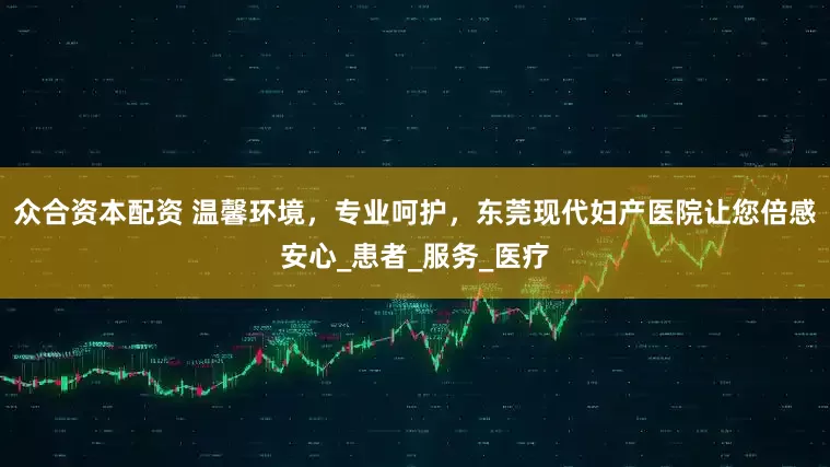 众合资本配资 温馨环境，专业呵护，东莞现代妇产医院让您倍感安心_患者_服务_医疗