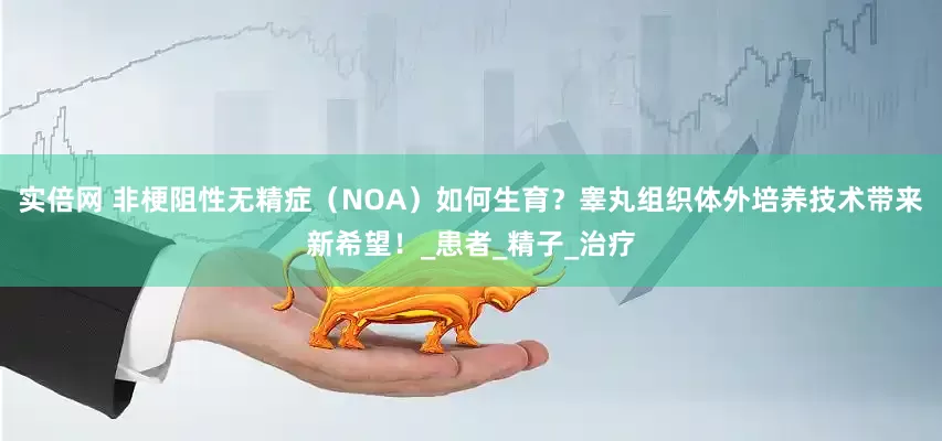 实倍网 非梗阻性无精症（NOA）如何生育？睾丸组织体外培养技术带来新希望！_患者_精子_治疗