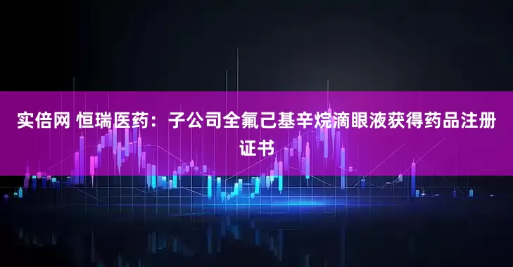 实倍网 恒瑞医药：子公司全氟己基辛烷滴眼液获得药品注册证书