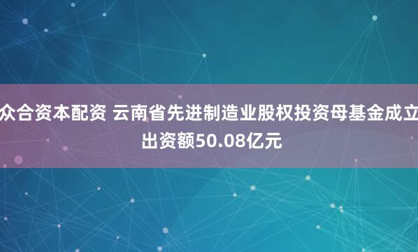 众合资本配资 云南省先进制造业股权投资母基金成立 出资额50.08亿元