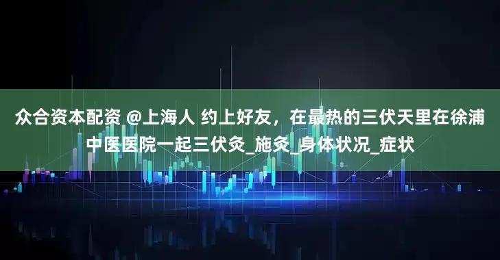 众合资本配资 @上海人 约上好友，在最热的三伏天里在徐浦中医医院一起三伏灸_施灸_身体状况_症状