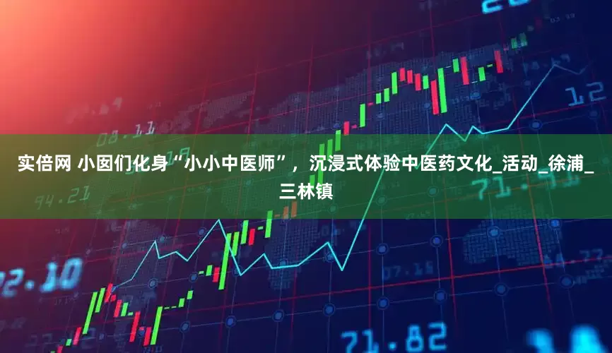 实倍网 小囡们化身“小小中医师”，沉浸式体验中医药文化_活动_徐浦_三林镇