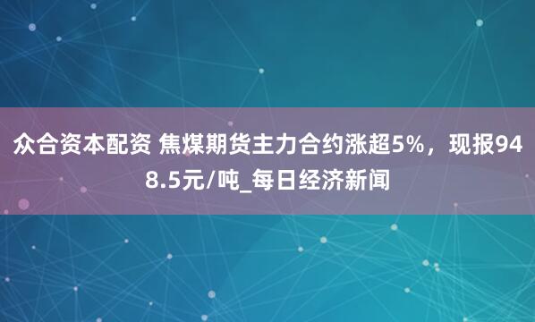 众合资本配资 焦煤期货主力合约涨超5%，现报948.5元/吨_每日经济新闻