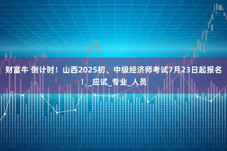 财富牛 倒计时！山西2025初、中级经济师考试7月23日起报名！_应试_专业_人员