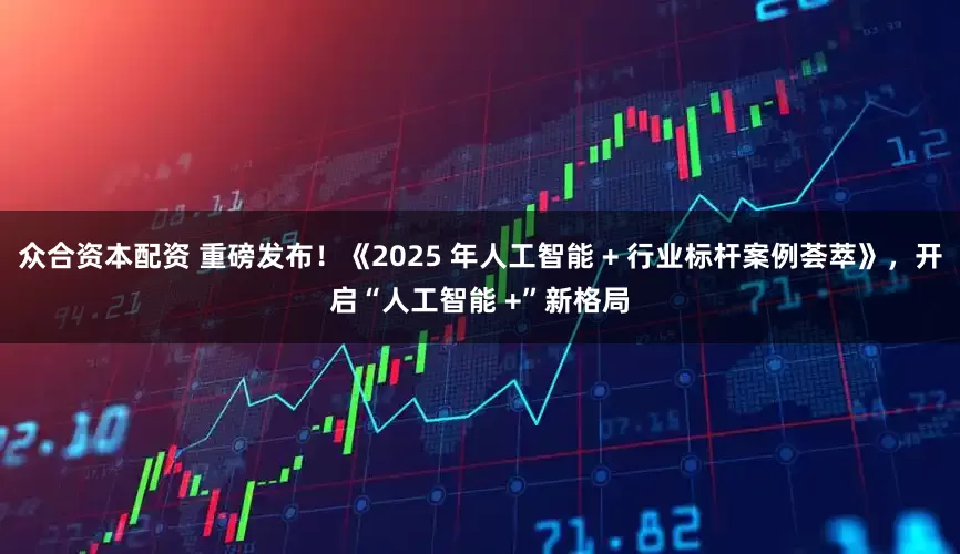 众合资本配资 重磅发布！《2025 年人工智能 + 行业标杆案例荟萃》，开启“人工智能 +”新格局