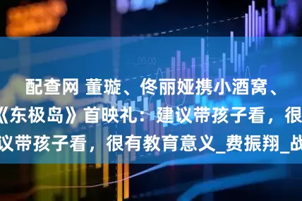 配查网 董璇、佟丽娅携小酒窝、朵朵现身电影《东极岛》首映礼：建议带孩子看，很有教育意义_费振翔_战俘