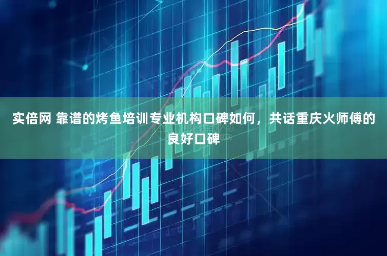 实倍网 靠谱的烤鱼培训专业机构口碑如何，共话重庆火师傅的良好口碑