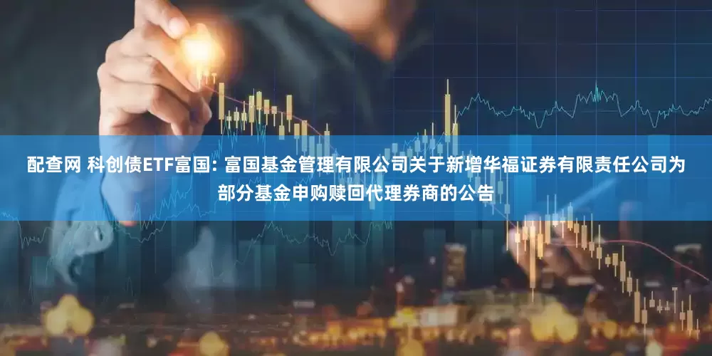 配查网 科创债ETF富国: 富国基金管理有限公司关于新增华福证券有限责任公司为部分基金申购赎回代理券商的公告