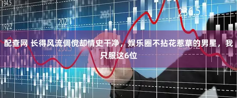 配查网 长得风流倜傥却情史干净，娱乐圈不拈花惹草的男星，我只服这6位