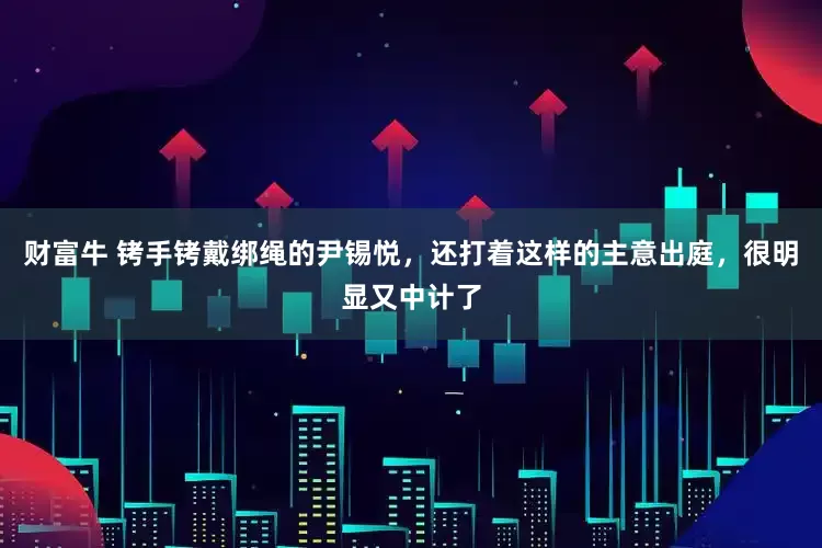 财富牛 铐手铐戴绑绳的尹锡悦，还打着这样的主意出庭，很明显又中计了