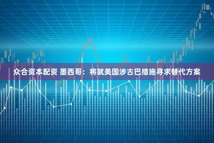 众合资本配资 墨西哥：将就美国涉古巴措施寻求替代方案