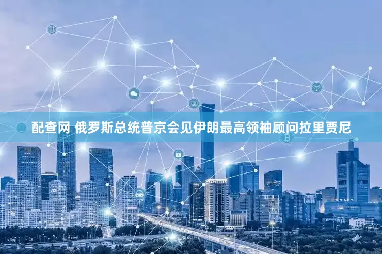 配查网 俄罗斯总统普京会见伊朗最高领袖顾问拉里贾尼
