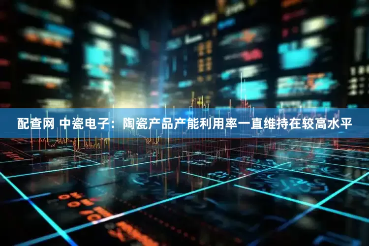 配查网 中瓷电子：陶瓷产品产能利用率一直维持在较高水平