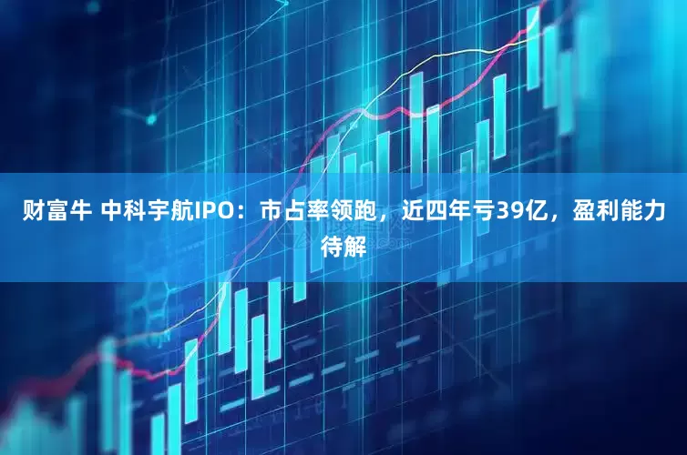 财富牛 中科宇航IPO：市占率领跑，近四年亏39亿，盈利能力待解