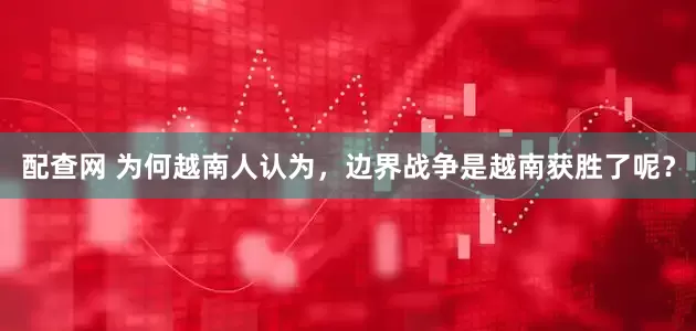 配查网 为何越南人认为，边界战争是越南获胜了呢？